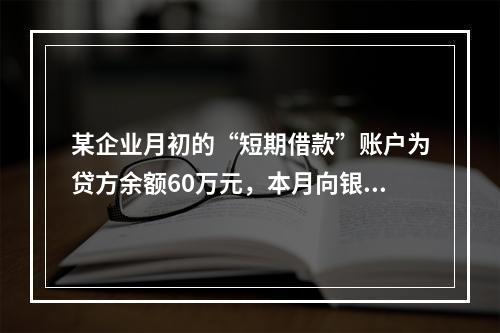 某企业月初的“短期借款”账户为贷方余额60万元，本月向银行借