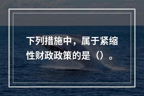 下列措施中，属于紧缩性财政政策的是（）。