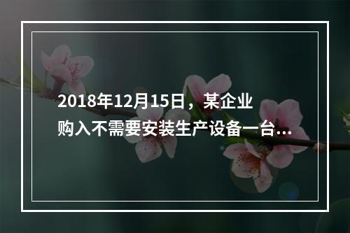 2018年12月15日，某企业购入不需要安装生产设备一台，原