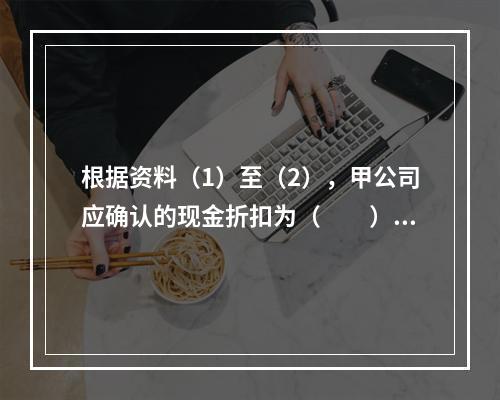 根据资料（1）至（2），甲公司应确认的现金折扣为（　　）元。