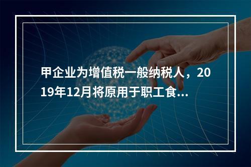 甲企业为增值税一般纳税人，2019年12月将原用于职工食堂的