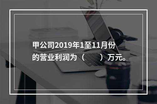 甲公司2019年1至11月份的营业利润为（　　）万元。