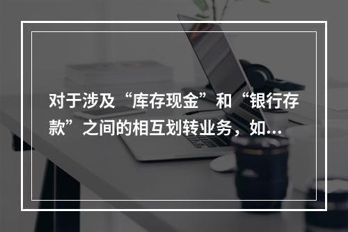 对于涉及“库存现金”和“银行存款”之间的相互划转业务，如将现