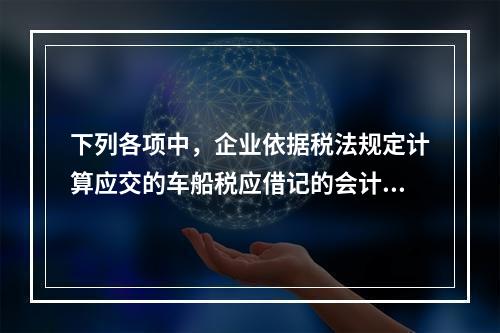 下列各项中，企业依据税法规定计算应交的车船税应借记的会计科目