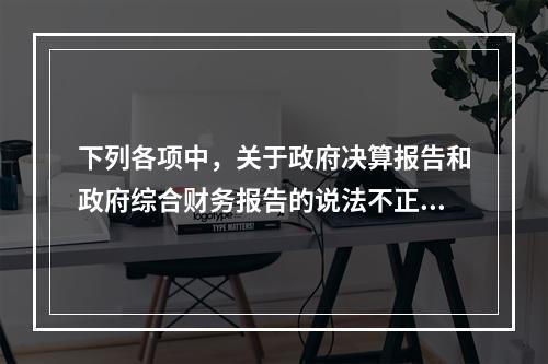 下列各项中，关于政府决算报告和政府综合财务报告的说法不正确的