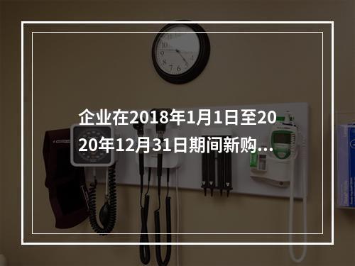 企业在2018年1月1日至2020年12月31日期间新购进（