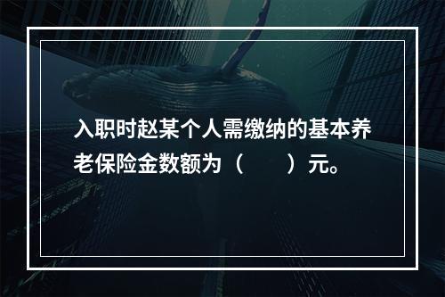 入职时赵某个人需缴纳的基本养老保险金数额为（　　）元。