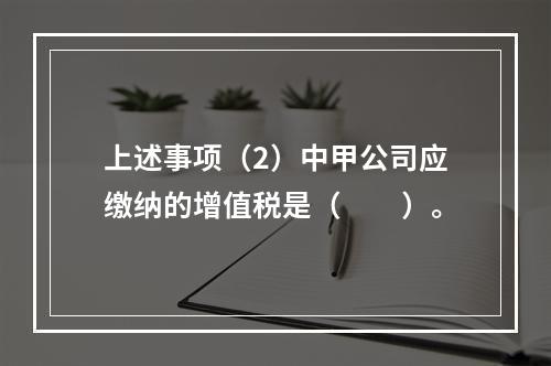 上述事项（2）中甲公司应缴纳的增值税是（　　）。