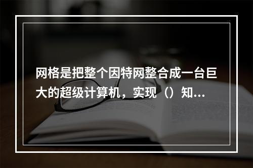 网格是把整个因特网整合成一台巨大的超级计算机，实现（）知识资