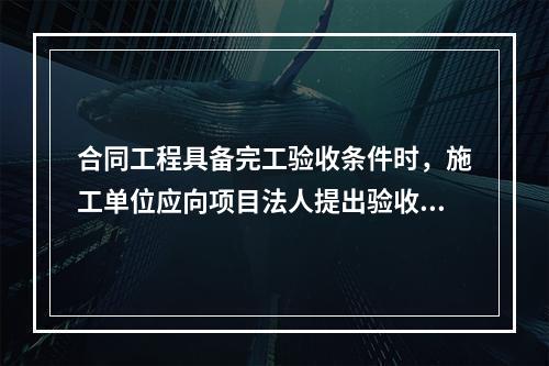 合同工程具备完工验收条件时，施工单位应向项目法人提出验收申请