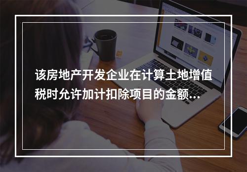 该房地产开发企业在计算土地增值税时允许加计扣除项目的金额为（