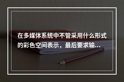 在多媒体系统中不管采用什么形式的彩色空间表示，最后要求输出的