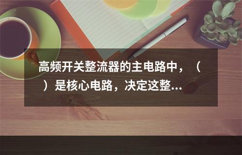 高频开关整流器的主电路中，（   ）是核心电路，决定这整流器