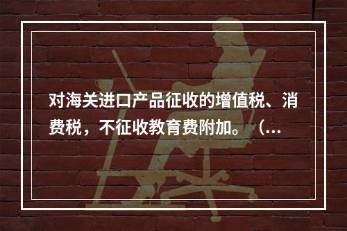 对海关进口产品征收的增值税、消费税，不征收教育费附加。（　）