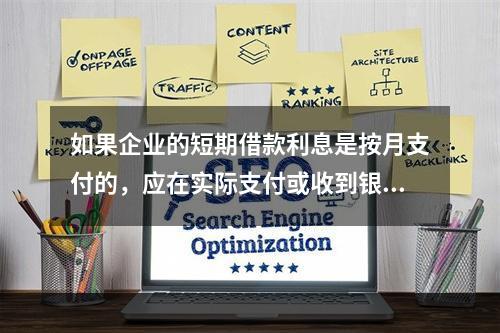 如果企业的短期借款利息是按月支付的，应在实际支付或收到银行的