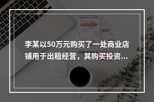 李某以50万元购买了一处商业店铺用于出租经营，其购买投资的部