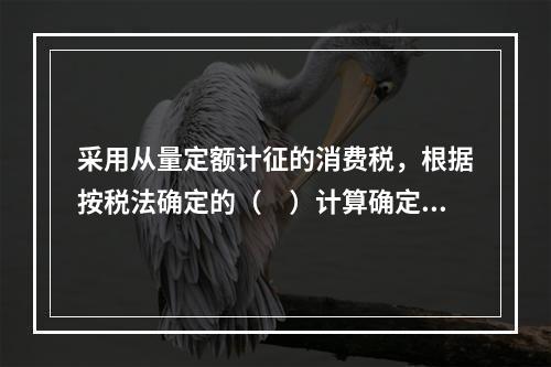 采用从量定额计征的消费税，根据按税法确定的（　）计算确定。