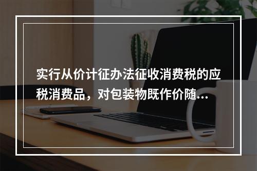 实行从价计征办法征收消费税的应税消费品，对包装物既作价随同应