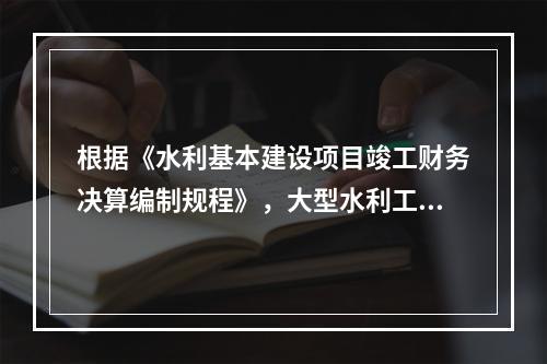 根据《水利基本建设项目竣工财务决算编制规程》，大型水利工程建