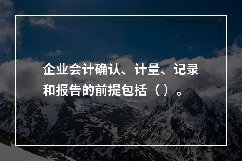 企业会计确认、计量、记录和报告的前提包括（ ）。