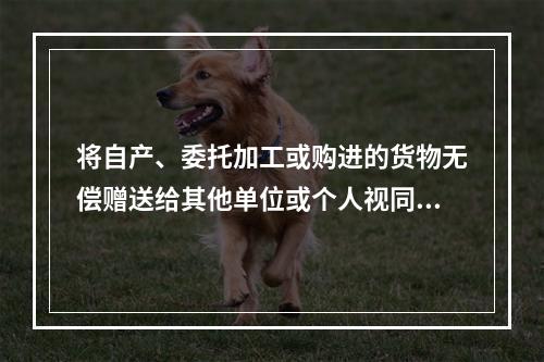 将自产、委托加工或购进的货物无偿赠送给其他单位或个人视同销售