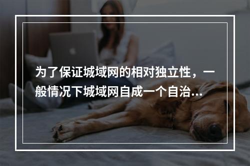 为了保证城域网的相对独立性，一般情况下城域网自成一个自治域，