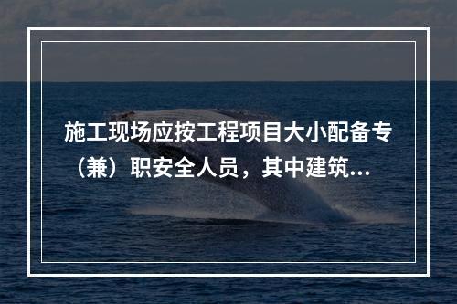 施工现场应按工程项目大小配备专（兼）职安全人员，其中建筑工程