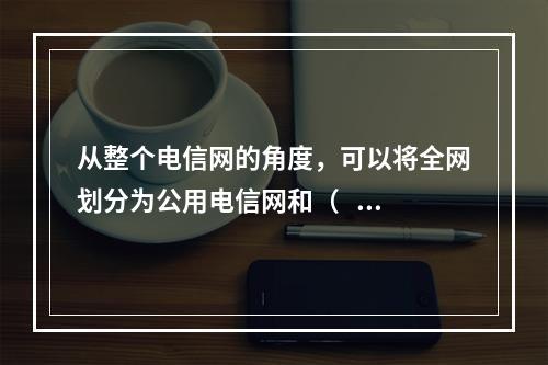 从整个电信网的角度，可以将全网划分为公用电信网和（   ）两