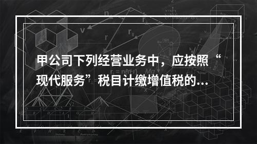 甲公司下列经营业务中，应按照“现代服务”税目计缴增值税的是（