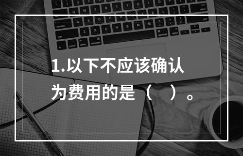 1.以下不应该确认为费用的是（　）。