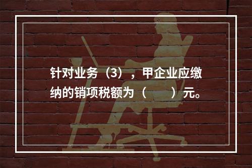 针对业务（3），甲企业应缴纳的销项税额为（　　）元。