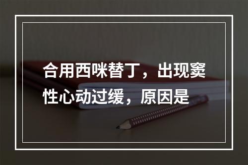 合用西咪替丁，出现窦性心动过缓，原因是