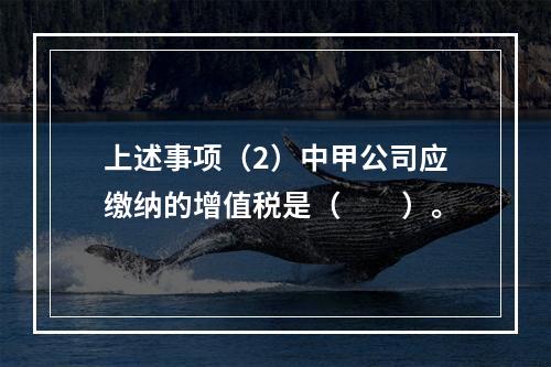 上述事项（2）中甲公司应缴纳的增值税是（　　）。