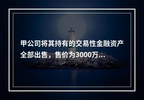 甲公司将其持有的交易性金融资产全部出售，售价为3000万元；