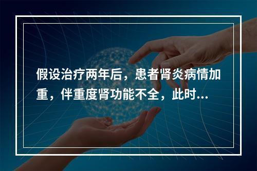 假设治疗两年后，患者肾炎病情加重，伴重度肾功能不全，此时的治