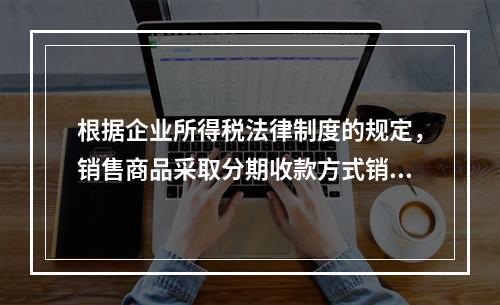 根据企业所得税法律制度的规定，销售商品采取分期收款方式销售的