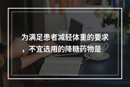 为满足患者减轻体重的要求，不宜选用的降糖药物是