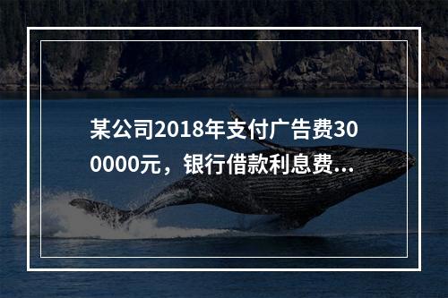 某公司2018年支付广告费300000元，银行借款利息费用2