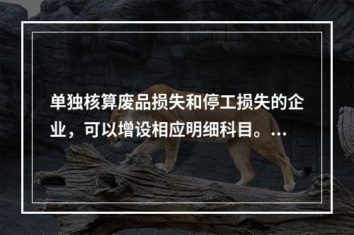 单独核算废品损失和停工损失的企业，可以增设相应明细科目。（　