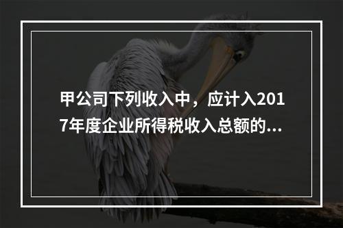 甲公司下列收入中，应计入2017年度企业所得税收入总额的是（