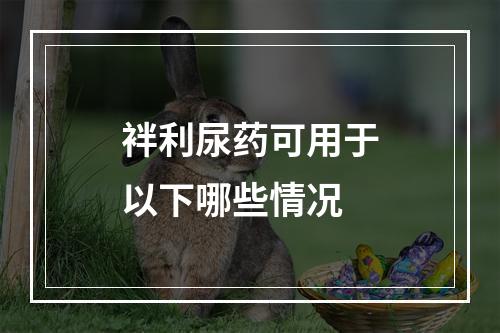 袢利尿药可用于以下哪些情况