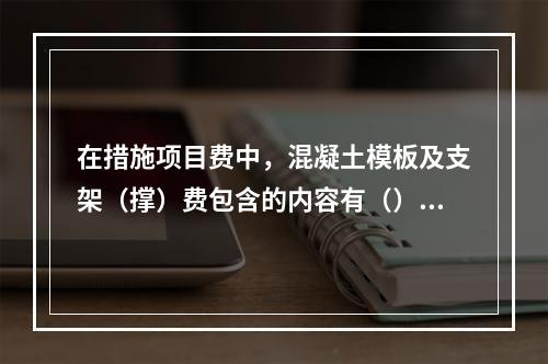 在措施项目费中，混凝土模板及支架（撑）费包含的内容有（）。