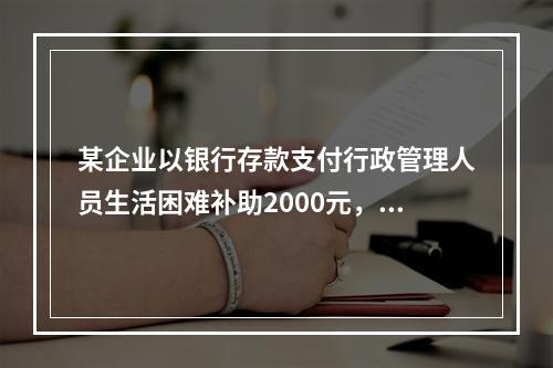 某企业以银行存款支付行政管理人员生活困难补助2000元，下列