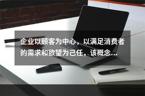 企业以顾客为中心，以满足消费者的需求和欲望为己任，该概念是（