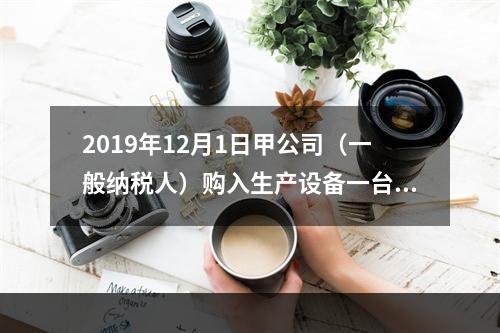 2019年12月1日甲公司（一般纳税人）购入生产设备一台，支