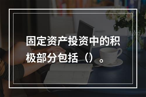 固定资产投资中的积极部分包括（）。