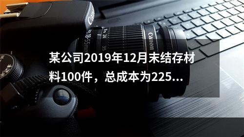 某公司2019年12月末结存材料100件，总成本为225万元