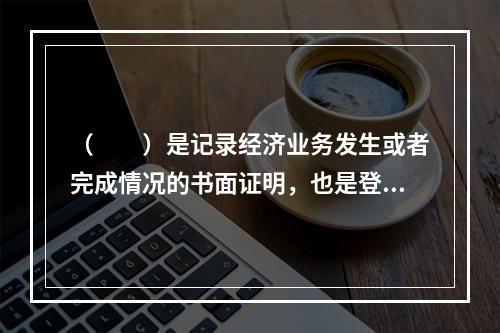 （　　）是记录经济业务发生或者完成情况的书面证明，也是登记账