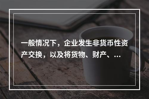 一般情况下，企业发生非货币性资产交换，以及将货物、财产、劳务