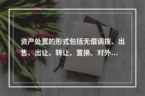 资产处置的形式包括无偿调拨、出售、出让、转让、置换、对外捐赠